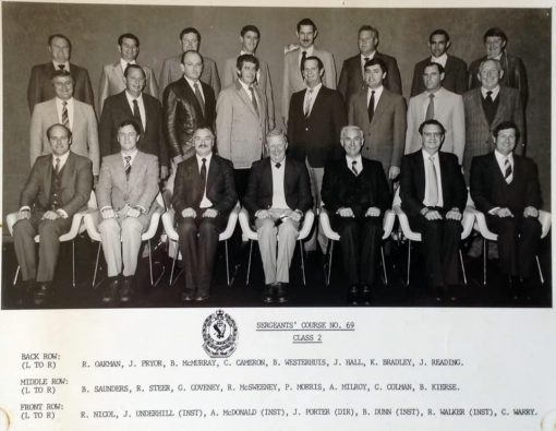 Sergeants Course # 69 - Class 2 Back Row ( L - R ) R. OAKMAN # 11884, J. PRYOR # 12020, B. McMURRAY # 11903, C. CAMERON # 11142, B. WESTERHUIS # 11978, J. HALL, K. BRADLEY # 11926, J. READING # 11894 Middle Row B. SAUNDERS # 12111, R. STEER # 12067, G. COVENEY # 11947, R. McSWEENEY # 11692, P. MORRIS # 11948, A. MILROY # 12145, C. COLMAN # 12030, B. KIERSE # 11937 Front Row R. NICOL # 11941, J. UNDERHILL # 10904 ( Inst ), A. McDONALD ( Inst ), J. PORTER # 8559 ( Dir ), B. DUNN # 7987 ( Inst ), R. WALKER # 9322 ( Inst ), C. WARRY # 12040