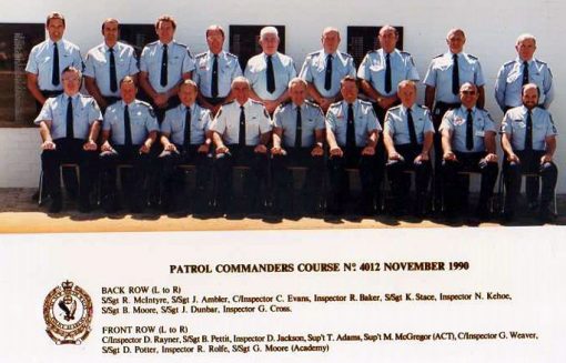 Patrol Co0mmanders Course # 4012 - November 1990Back row ( L - R )
S/Sgt R. McIntyre, S/Sgt John Abler, C/Inspector C. Evans, Inspector R. Bakers, S/Sgt K. Stace, Inspector N. Kehoe, S/Sgt B. Moore, S/Sgt John Dunbar ( RIP ), Inspector G. Cross
Front row ( L - R )
C/Inspector D. Rayner, S/Sgt B. Pettit, Inspector D. Jackson, Superintendent T. Adams, Superintendent M. McGregor ( ACT ), Chief Inspector Gordon Weaver, S/Sgt D. Potter, Inspector R. Rolfe, S/Sgt Greg Moore ( Academy )
Standing at the Goulburn Police Academy church in front of the Wall of Remembrance.