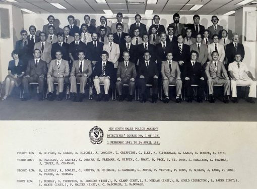 NSW Police Academy Detectives' Course 1 of 1981 2 February - 24 April 1981 Back Row ( L - R ): G. KIPPAX, G. GREEN, B. RITCHIE, A. LONGSON, T. GRIFFITHS, C. ILES, K. FITZGERALD, S. LEACH, G. DUCKER, B. REID, Third Row: B. PASSLOW, J. GARVEY, K. O'BRYAN, E. FREEMAN, G. DISKIN, G. SMART, B. PECK, S. ST JOHN, J. KHALIFEH, A. PEARMAN, J. INNES, D. CHAPMAN. Second Row: D. LINDSAY, R. BOWLES, G. MARTIN, B. DICKSON, I. CAMERON, G. ACTON, F. VENTURI, P. DUNN, M. McGANN, J. RAND, P. LONG, Steve PACKER, A. THOMAS Front Row: I. MURRAY, G. THOMPSON, R. JENKINS ( Inst. ), R. CLAMP ( Inst. ), P. MEEHAN ( Inst. ), N. GOULD ( Director ), L. BAKER, ( Inst. ), R. MYATT ( Inst. ), P. WALTER ( Inst. ), C. McDONALD, I. McDONALD