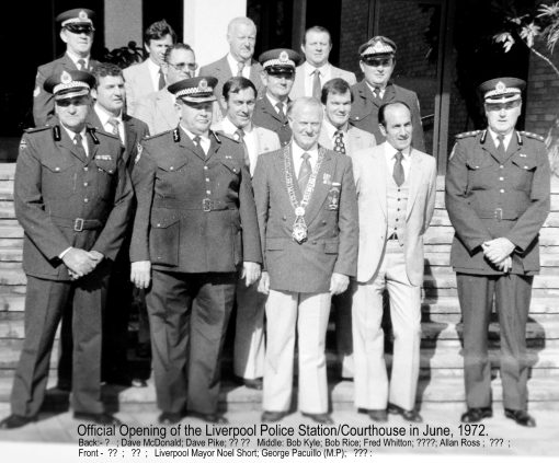 Offical Opening of the Liverpool Police Station ( 22 Division ) & Court House - June 1972 Back Row ( L - R ) ?, Dave McDONALD, David PIKE, ? 3rd Rw: Bob PRICE ( Robert RICE ), ?, ? 2nd Row: Robert KYLE ( Bob KYLE ) # 11080, Fred WHITTON, Allan ROSS Front Row: ?, ?, Liverpool Mayor - Noel SHORT, George PACULLIO ( Police Minister ), ? ( Noel SHORT was a Police Prosecutor and also the Liverpool City Council Lord Mayor ).