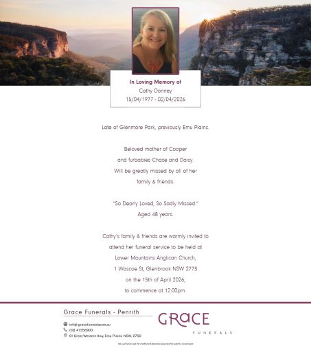 Donney, Cathy Leigh15th April 1977 - 2nd April 2026 Late of Glenmore Park, previously Emu Plains Beloved mother of Cooper and furbabies Chase and Daisy. Will be greatly missed by all of her family & friends. “So Dearly Loved, So Sadly Missed.” Aged 48 years. Cathy’s family & friends are warmly invited to attend her funeral service to be held at Lower Mountains Anglican Church, 1 Wascoe St, Glenbrook NSW 2773 on the 15th of April 2026, to commence at 12:00pm